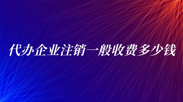 代办企业注销一般收费多少钱