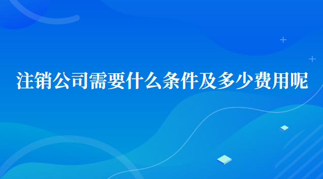 注销公司需要什么条件及多少费用呢