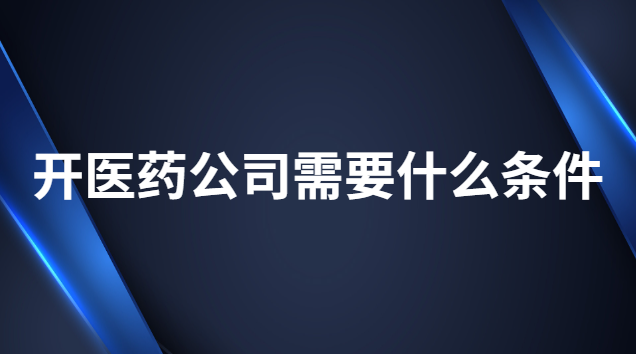 开医药公司需要什么条件 办医药公司有什么条件